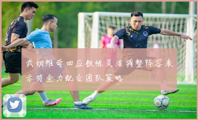 武切维奇回应教练灵活调整阵容表示将全力配合团队策略