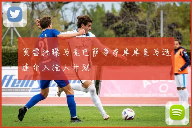 莫雷托曝马竞巴萨争夺库库皇马迅速介入抢人计划