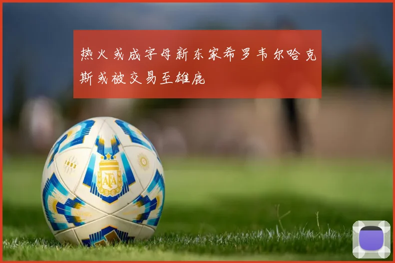 热火或成字母新东家希罗韦尔哈克斯或被交易至雄鹿