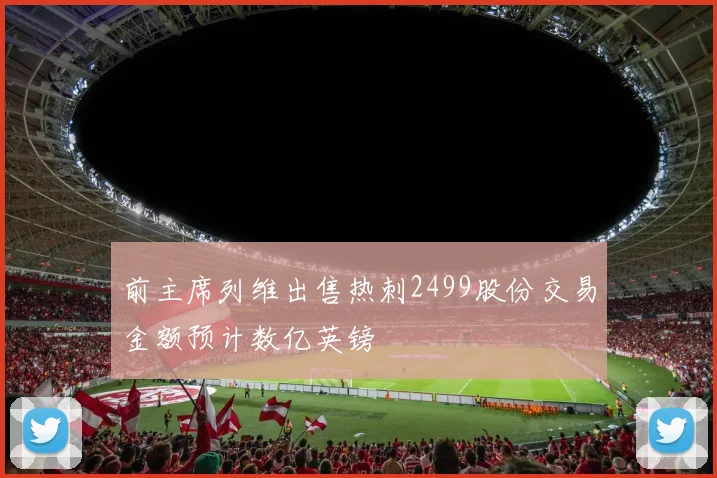 前主席列维出售热刺2499股份交易金额预计数亿英镑