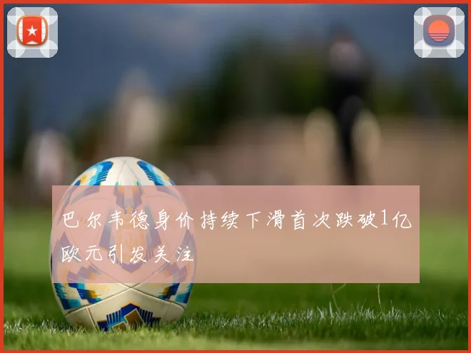 巴尔韦德身价持续下滑首次跌破1亿欧元引发关注