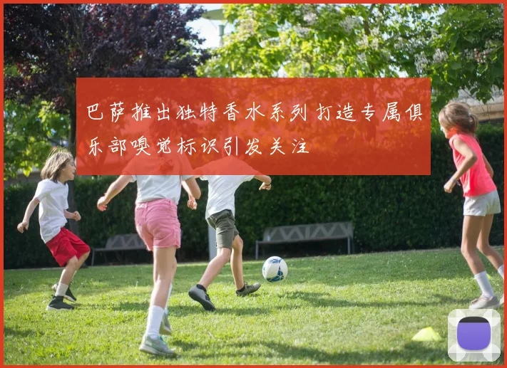 巴萨推出独特香水系列打造专属俱乐部嗅觉标识引发关注