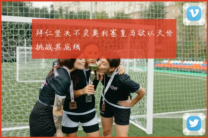 拜仁坚决不卖奥利塞皇马欲以天价挑战其底线