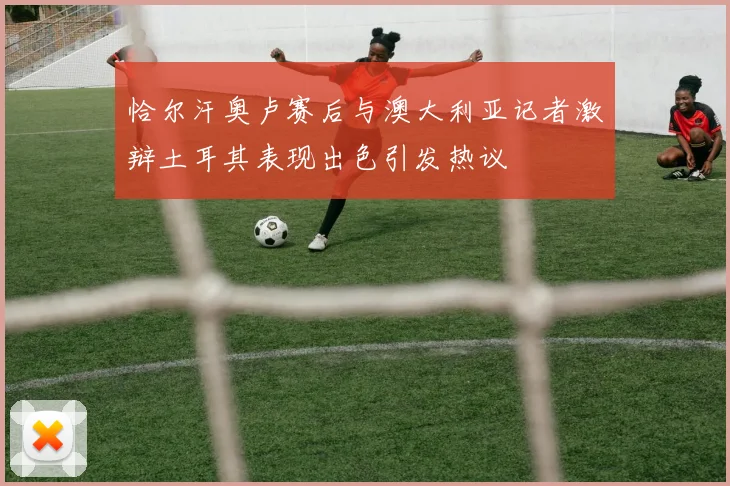 恰尔汗奥卢赛后与澳大利亚记者激辩土耳其表现出色引发热议