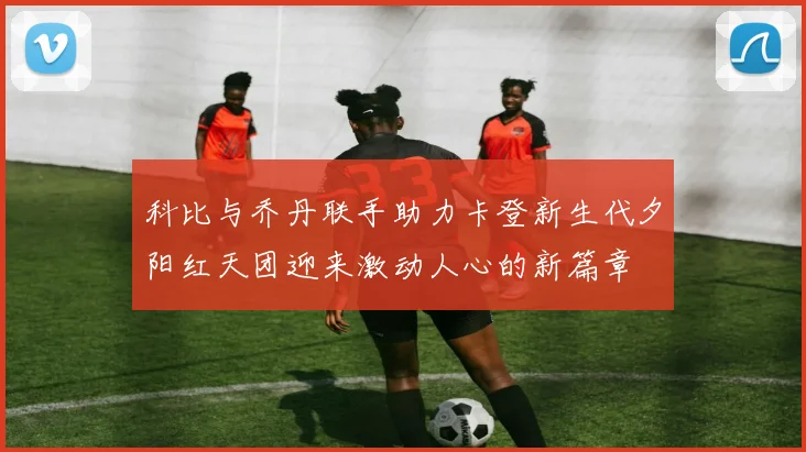 科比与乔丹联手助力卡登新生代夕阳红天团迎来激动人心的新篇章