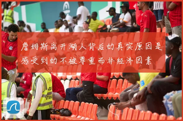 詹姆斯离开湖人背后的真实原因是感受到的不被尊重而非经济因素