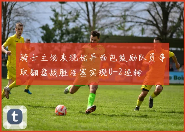 骑士主场表现优异面包鼓励队员争取翻盘战胜活塞实现0-2逆转