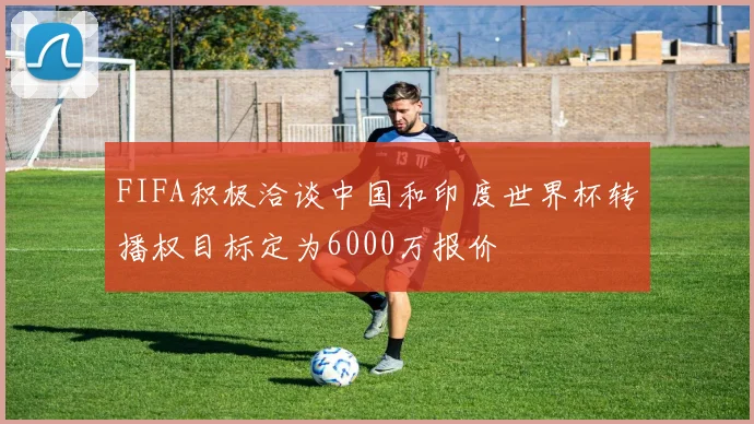 FIFA积极洽谈中国和印度世界杯转播权目标定为6000万报价