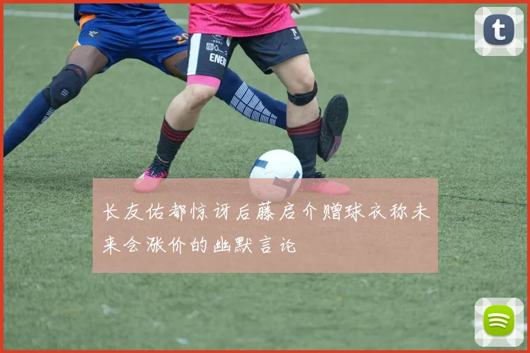 长友佑都惊讶后藤启介赠球衣称未来会涨价的幽默言论