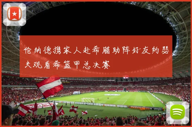 伦纳德携家人赴希腊助阵好友约瑟夫观看希篮甲总决赛