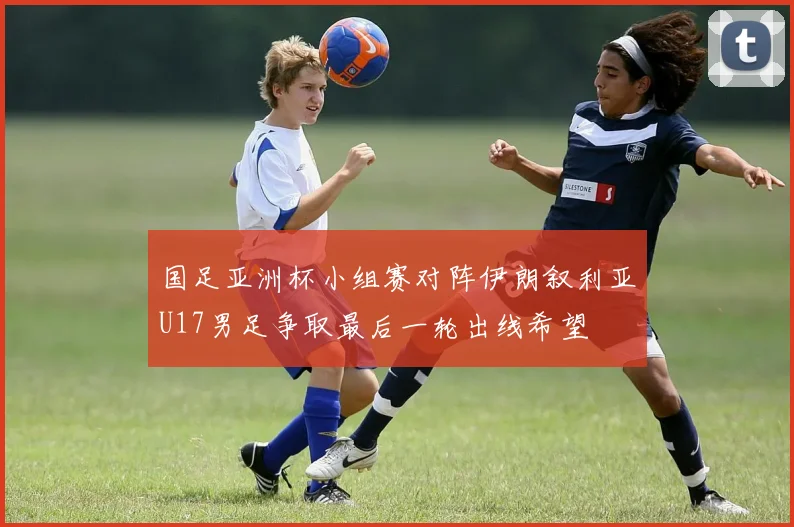 国足亚洲杯小组赛对阵伊朗叙利亚U17男足争取最后一轮出线希望