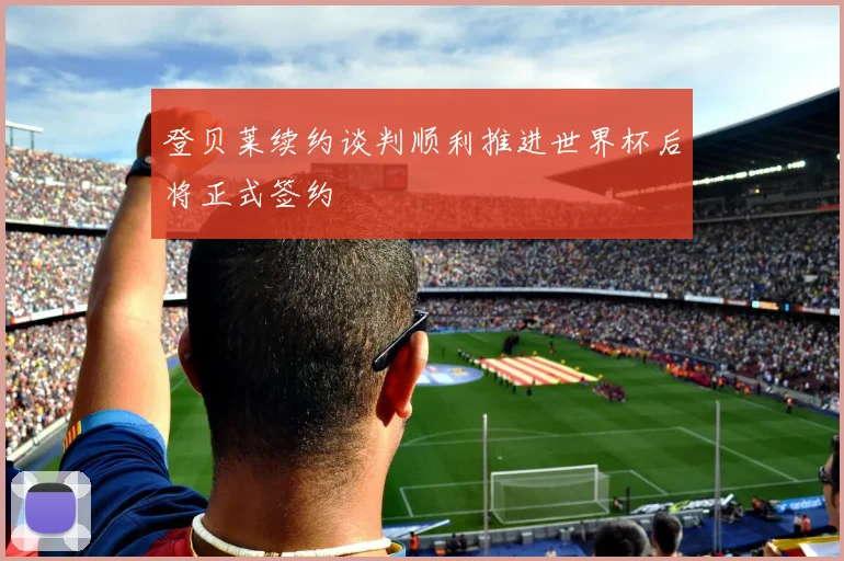 登贝莱续约谈判顺利推进世界杯后将正式签约
