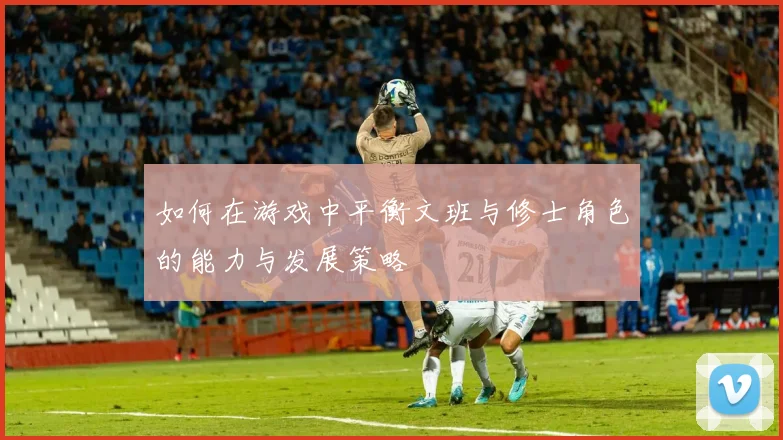 如何在游戏中平衡文班与修士角色的能力与发展策略